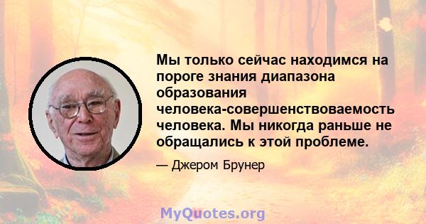 Мы только сейчас находимся на пороге знания диапазона образования человека-совершенствоваемость человека. Мы никогда раньше не обращались к этой проблеме.