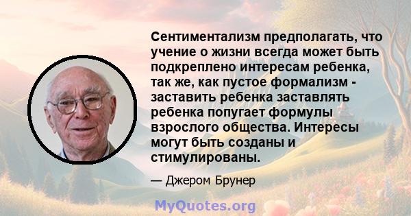 Сентиментализм предполагать, что учение о жизни всегда может быть подкреплено интересам ребенка, так же, как пустое формализм - заставить ребенка заставлять ребенка попугает формулы взрослого общества. Интересы могут