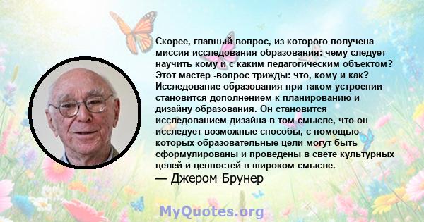 Скорее, главный вопрос, из которого получена миссия исследования образования: чему следует научить кому и с каким педагогическим объектом? Этот мастер -вопрос трижды: что, кому и как? Исследование образования при таком