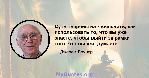 Суть творчества - выяснить, как использовать то, что вы уже знаете, чтобы выйти за рамки того, что вы уже думаете.