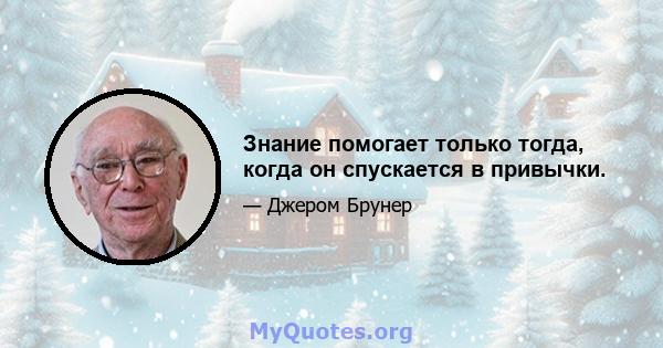 Знание помогает только тогда, когда он спускается в привычки.