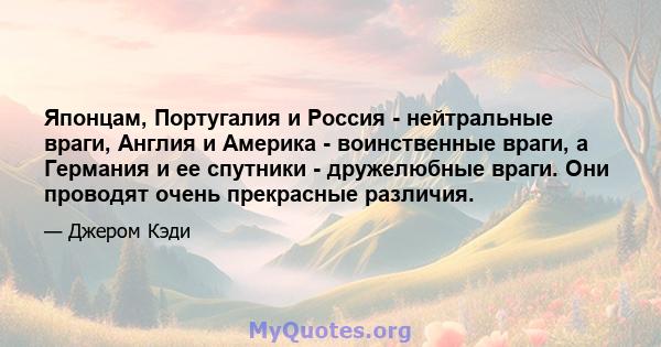 Японцам, Португалия и Россия - нейтральные враги, Англия и Америка - воинственные враги, а Германия и ее спутники - дружелюбные враги. Они проводят очень прекрасные различия.