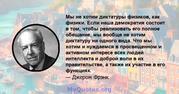 Мы не хотим диктатуры физиков, как физики. Если наша демократия состоит в том, чтобы реализовать его полное обещание, мы вообще не хотим диктатуру ни одного вида. Что мы хотим и нуждаемся в просвещенном и активном