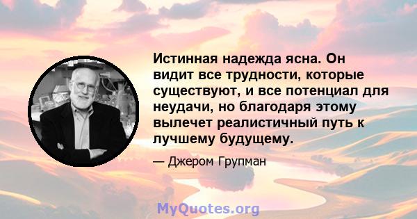 Истинная надежда ясна. Он видит все трудности, которые существуют, и все потенциал для неудачи, но благодаря этому вылечет реалистичный путь к лучшему будущему.