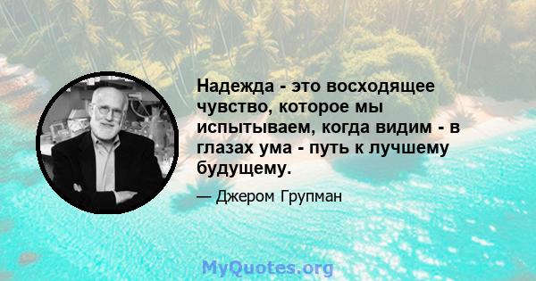 Надежда - это восходящее чувство, которое мы испытываем, когда видим - в глазах ума - путь к лучшему будущему.