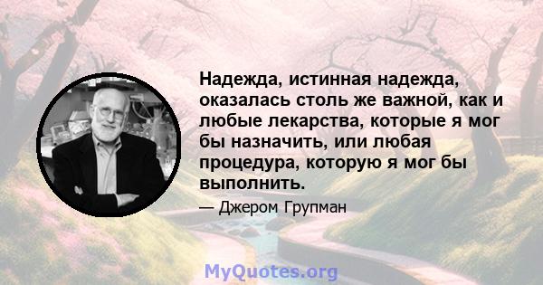 Надежда, истинная надежда, оказалась столь же важной, как и любые лекарства, которые я мог бы назначить, или любая процедура, которую я мог бы выполнить.