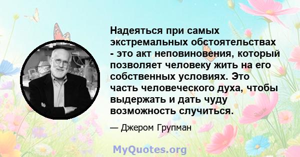 Надеяться при самых экстремальных обстоятельствах - это акт неповиновения, который позволяет человеку жить на его собственных условиях. Это часть человеческого духа, чтобы выдержать и дать чуду возможность случиться.