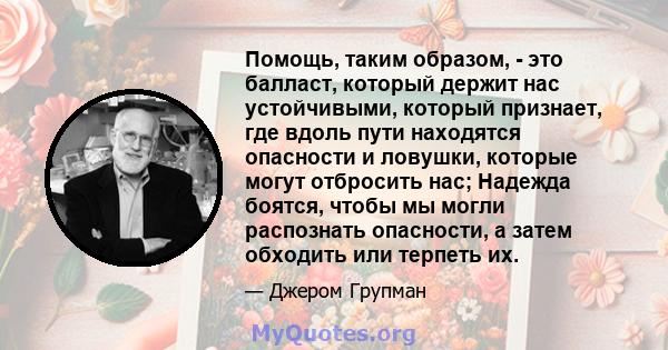 Помощь, таким образом, - это балласт, который держит нас устойчивыми, который признает, где вдоль пути находятся опасности и ловушки, которые могут отбросить нас; Надежда боятся, чтобы мы могли распознать опасности, а