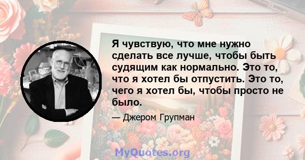 Я чувствую, что мне нужно сделать все лучше, чтобы быть судящим как нормально. Это то, что я хотел бы отпустить. Это то, чего я хотел бы, чтобы просто не было.