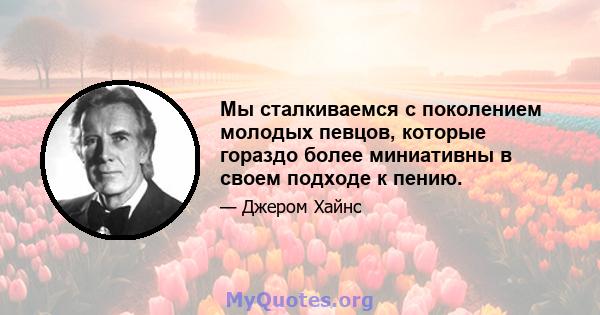 Мы сталкиваемся с поколением молодых певцов, которые гораздо более миниативны в своем подходе к пению.