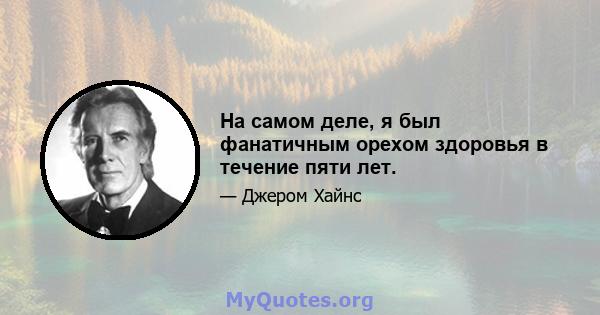 На самом деле, я был фанатичным орехом здоровья в течение пяти лет.