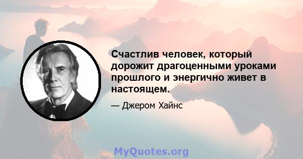 Счастлив человек, который дорожит драгоценными уроками прошлого и энергично живет в настоящем.