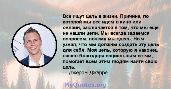 Все ищут цель в жизни. Причина, по которой мы все идем в кино или онлайн, заключается в том, что мы еще не нашли цели. Мы всегда задаемся вопросом, почему мы здесь. Но я узнал, что мы должны создать эту цель для себя.