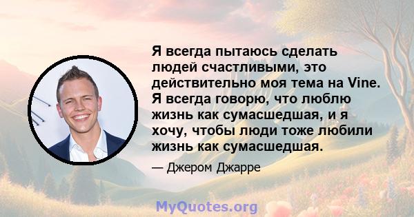 Я всегда пытаюсь сделать людей счастливыми, это действительно моя тема на Vine. Я всегда говорю, что люблю жизнь как сумасшедшая, и я хочу, чтобы люди тоже любили жизнь как сумасшедшая.