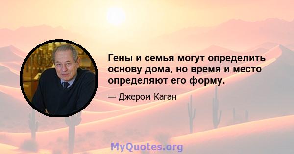 Гены и семья могут определить основу дома, но время и место определяют его форму.