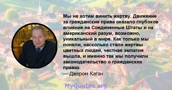 Мы не хотим винить жертву. Движение за гражданские права оказало глубокое влияние на Соединенные Штаты и на американский разум, возможно, уникальный в мире. Как только мы поняли, насколько стали жертвы цветных людей,