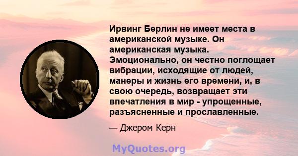 Ирвинг Берлин не имеет места в американской музыке. Он американская музыка. Эмоционально, он честно поглощает вибрации, исходящие от людей, манеры и жизнь его времени, и, в свою очередь, возвращает эти впечатления в мир 