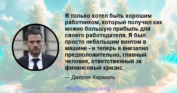 Я только хотел быть хорошим работником, который получил как можно большую прибыль для своего работодателя. Я был просто небольшим винтом в машине - и теперь я внезапно предположительно, главный человек, ответственный за 