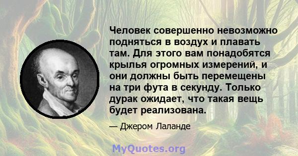 Человек совершенно невозможно подняться в воздух и плавать там. Для этого вам понадобятся крылья огромных измерений, и они должны быть перемещены на три фута в секунду. Только дурак ожидает, что такая вещь будет