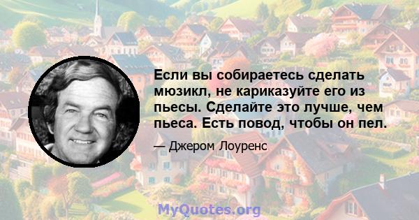 Если вы собираетесь сделать мюзикл, не кариказуйте его из пьесы. Сделайте это лучше, чем пьеса. Есть повод, чтобы он пел.