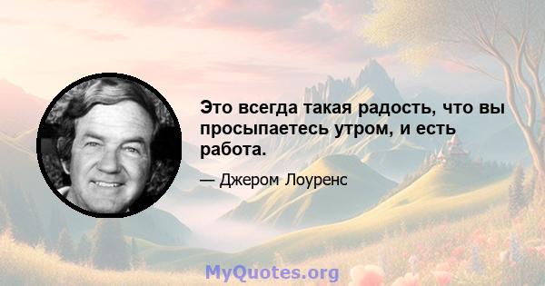 Это всегда такая радость, что вы просыпаетесь утром, и есть работа.