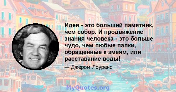 Идея - это больший памятник, чем собор. И продвижение знания человека - это больше чудо, чем любые палки, обращенные к змеям, или расставание воды!