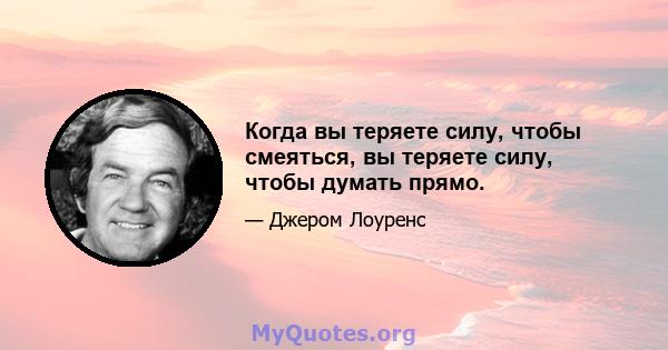 Когда вы теряете силу, чтобы смеяться, вы теряете силу, чтобы думать прямо.