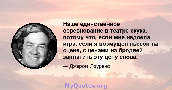 Наше единственное соревнование в театре скука, потому что, если мне надоела игра, если я возмущен пьесой на сцене, с ценами на бродвей заплатить эту цену снова.