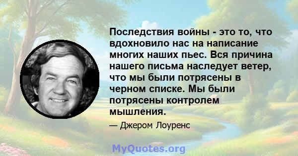 Последствия войны - это то, что вдохновило нас на написание многих наших пьес. Вся причина нашего письма наследует ветер, что мы были потрясены в черном списке. Мы были потрясены контролем мышления.