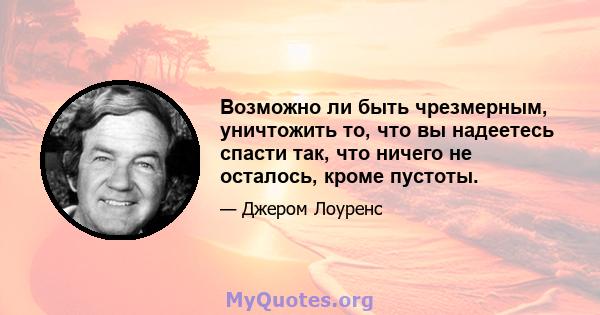 Возможно ли быть чрезмерным, уничтожить то, что вы надеетесь спасти так, что ничего не осталось, кроме пустоты.