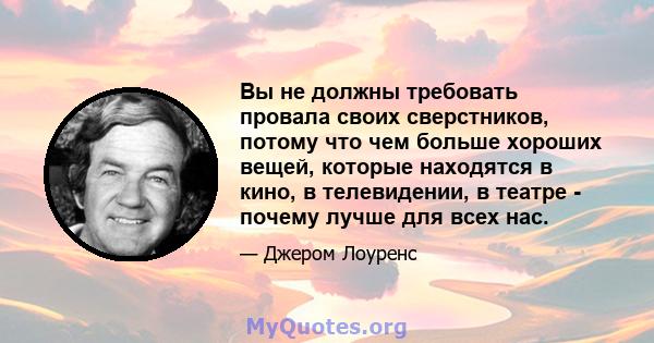 Вы не должны требовать провала своих сверстников, потому что чем больше хороших вещей, которые находятся в кино, в телевидении, в театре - почему лучше для всех нас.