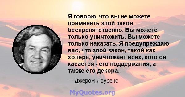 Я говорю, что вы не можете применять злой закон беспрепятственно. Вы можете только уничтожить. Вы можете только наказать. Я предупреждаю вас, что злой закон, такой как холера, уничтожает всех, кого он касается - его