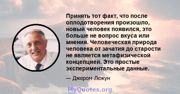 Принять тот факт, что после оплодотворения произошло, новый человек появился, это больше не вопрос вкуса или мнения. Человеческая природа человека от зачатия до старости не является метафизической концепцией. Это