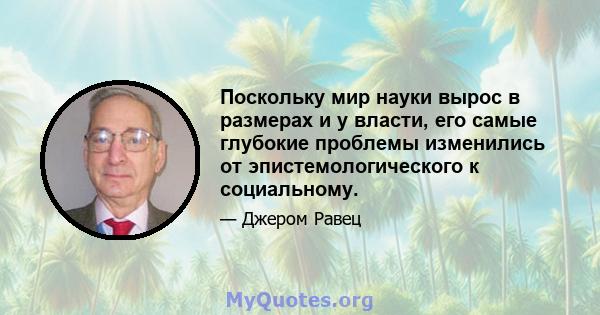 Поскольку мир науки вырос в размерах и у власти, его самые глубокие проблемы изменились от эпистемологического к социальному.