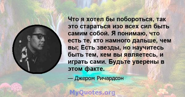 Что я хотел бы побороться, так это стараться изо всех сил быть самим собой. Я понимаю, что есть те, кто намного дальше, чем вы; Есть звезды, но научитесь быть тем, кем вы являетесь, и играть сами. Будьте уверены в этом