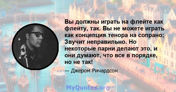 Вы должны играть на флейте как флейту, так. Вы не можете играть как концепция тенора на сопрано; Звучит неправильно. Но некоторые парни делают это, и они думают, что все в порядке, но не так!