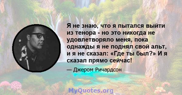 Я не знаю, что я пытался выйти из тенора - но это никогда не удовлетворяло меня, пока однажды я не поднял свой альт, и я не сказал: «Где ты был?» И я сказал прямо сейчас!