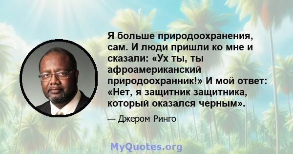 Я больше природоохранения, сам. И люди пришли ко мне и сказали: «Ух ты, ты афроамериканский природоохранник!» И мой ответ: «Нет, я защитник защитника, который оказался черным».