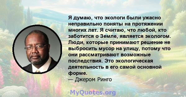 Я думаю, что экологи были ужасно неправильно поняты на протяжении многих лет. Я считаю, что любой, кто заботится о Земле, является экологом. Люди, которые принимают решение не выбросить мусор на улицу, потому что они