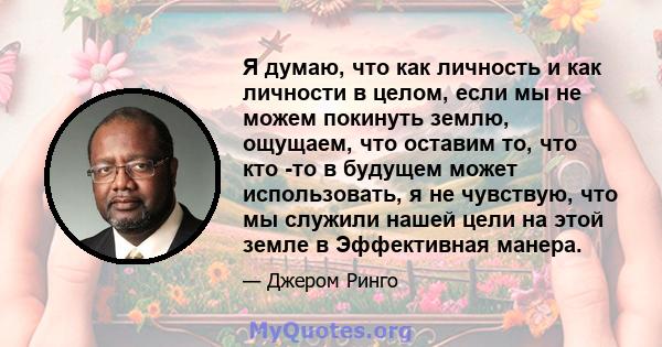 Я думаю, что как личность и как личности в целом, если мы не можем покинуть землю, ощущаем, что оставим то, что кто -то в будущем может использовать, я не чувствую, что мы служили нашей цели на этой земле в Эффективная