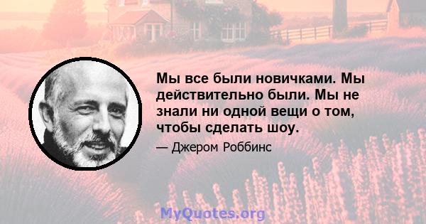 Мы все были новичками. Мы действительно были. Мы не знали ни одной вещи о том, чтобы сделать шоу.