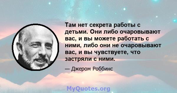 Там нет секрета работы с детьми. Они либо очаровывают вас, и вы можете работать с ними, либо они не очаровывают вас, и вы чувствуете, что застряли с ними.