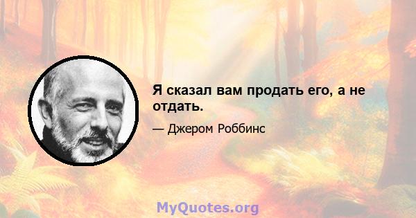 Я сказал вам продать его, а не отдать.