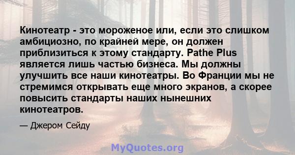 Кинотеатр - это мороженое или, если это слишком амбициозно, по крайней мере, он должен приблизиться к этому стандарту. Pathe Plus является лишь частью бизнеса. Мы должны улучшить все наши кинотеатры. Во Франции мы не