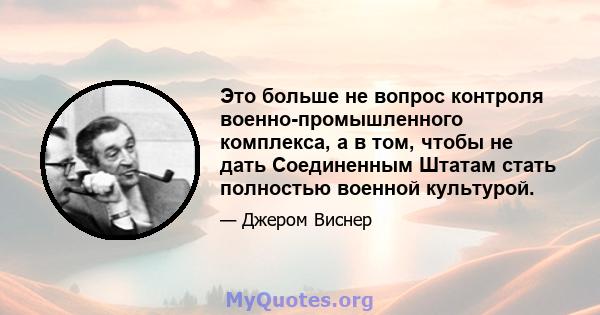 Это больше не вопрос контроля военно-промышленного комплекса, а в том, чтобы не дать Соединенным Штатам стать полностью военной культурой.