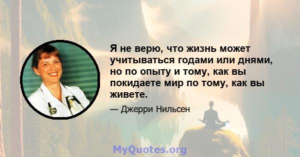 Я не верю, что жизнь может учитываться годами или днями, но по опыту и тому, как вы покидаете мир по тому, как вы живете.