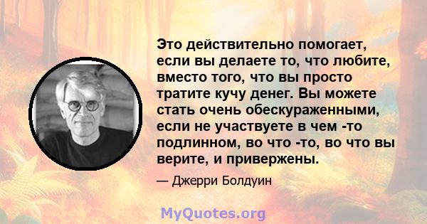 Это действительно помогает, если вы делаете то, что любите, вместо того, что вы просто тратите кучу денег. Вы можете стать очень обескураженными, если не участвуете в чем -то подлинном, во что -то, во что вы верите, и