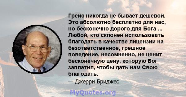 Грейс никогда не бывает дешевой. Это абсолютно бесплатно для нас, но бесконечно дорого для Бога ... Любой, кто склонен использовать благодать в качестве лицензии на безответственное, грешное поведение, несомненно, не