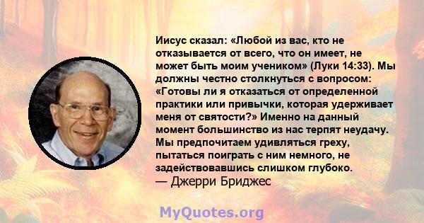 Иисус сказал: «Любой из вас, кто не отказывается от всего, что он имеет, не может быть моим учеником» (Луки 14:33). Мы должны честно столкнуться с вопросом: «Готовы ли я отказаться от определенной практики или привычки, 