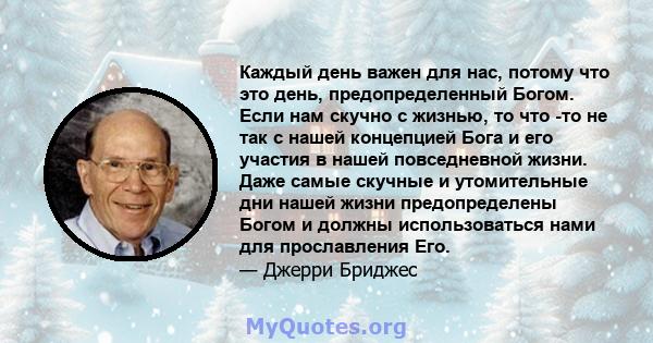 Каждый день важен для нас, потому что это день, предопределенный Богом. Если нам скучно с жизнью, то что -то не так с нашей концепцией Бога и его участия в нашей повседневной жизни. Даже самые скучные и утомительные дни 